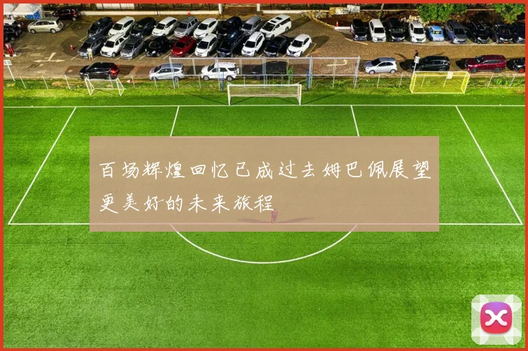 百场辉煌回忆已成过去姆巴佩展望更美好的未来旅程