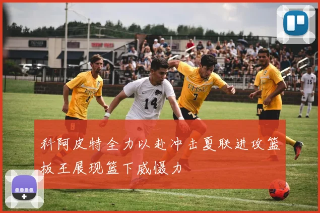 科阿皮特全力以赴冲击夏联进攻篮板王展现篮下威慑力