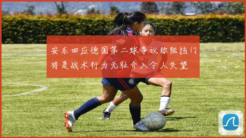 安东回应德国第二球争议称阻挡门将是战术行为无耻介入令人失望