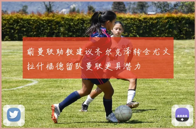 前曼联助教建议齐尔克泽转会尤文拉什福德留队曼联更具潜力