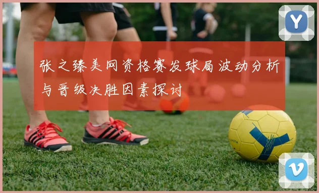 张之臻美网资格赛发球局波动分析与晋级决胜因素探讨