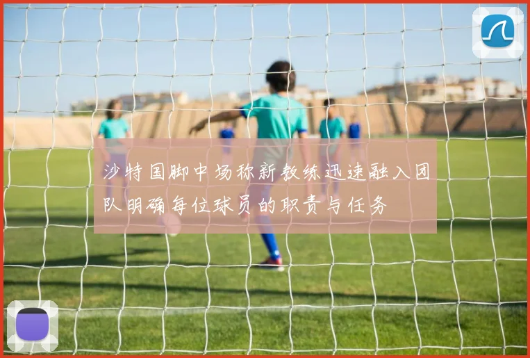 沙特国脚中场称新教练迅速融入团队明确每位球员的职责与任务